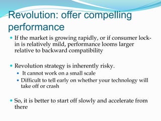 Revolution: offer compelling
performance
 If the market is growing rapidly, or if consumer lock-
in is relatively mild, performance looms larger
relative to backward compatibility
 Revolution strategy is inherently risky.
 It cannot work on a small scale
 Difficult to tell early on whether your technology will
take off or crash
 So, it is better to start off slowly and accelerate from
there
 