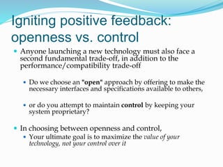 Igniting positive feedback:
openness vs. control
 Anyone launching a new technology must also face a
second fundamental trade-off, in addition to the
performance/compatibility trade-off
 Do we choose an "open" approach by offering to make the
necessary interfaces and specifications available to others,
 or do you attempt to maintain control by keeping your
system proprietary?
 In choosing between openness and control,
 Your ultimate goal is to maximize the value of your
technology, not your control over it
 