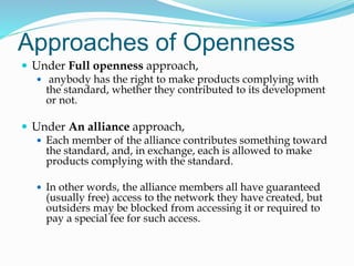 Approaches of Openness
 Under Full openness approach,
 anybody has the right to make products complying with
the standard, whether they contributed to its development
or not.
 Under An alliance approach,
 Each member of the alliance contributes something toward
the standard, and, in exchange, each is allowed to make
products complying with the standard.
 In other words, the alliance members all have guaranteed
(usually free) access to the network they have created, but
outsiders may be blocked from accessing it or required to
pay a special fee for such access.
 