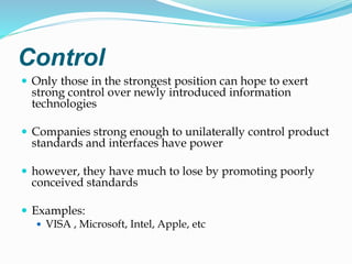 Control
 Only those in the strongest position can hope to exert
strong control over newly introduced information
technologies
 Companies strong enough to unilaterally control product
standards and interfaces have power
 however, they have much to lose by promoting poorly
conceived standards
 Examples:
 VISA , Microsoft, Intel, Apple, etc
 