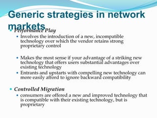 Generic strategies in network
markets
 Performance Play
 Involves the introduction of a new, incompatible
technology over which the vendor retains strong
proprietary control
 Makes the most sense if your advantage of a striking new
technology that offers users substantial advantages over
existing technology
 Entrants and upstarts with compelling new technology can
more easily afford to ignore backward compatibility
 Controlled Migration
 consumers are offered a new and improved technology that
is compatible with their existing technology, but is
proprietary
 