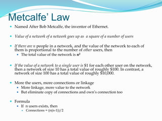 Metcalfe’ Law
 Named After Bob Metcalfe, the inventor of Ethernet.
 Value of a network of a network goes up as a square of a number of users
 If there are n people in a network, and the value of the network to each of
them is proportional to the number of other users, then
 The total value of the network is n2
 If the value of a network to a single user is $1 for each other user on the network,
then a network of size 10 has a total value of roughly $100. In contrast, a
network of size 100 has a total value of roughly $10,000.
 More the users, more connections or linkage
 More linkage, more value to the network
 But eliminate copy of connections and own’s connection too
 Formula
 If n users exists, then
 Connections = (n(n-1))/2
 