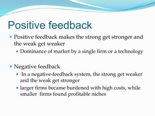 Positive feedback
 Positive feedback makes the strong get stronger and
the weak get weaker
 Dominance of market by a single firm or a technology
 Negative feedback
 In a negative-feedback system, the strong get weaker
and the weak get stronger
 larger firms became burdened with high costs, while
smaller firms found profitable niches
 