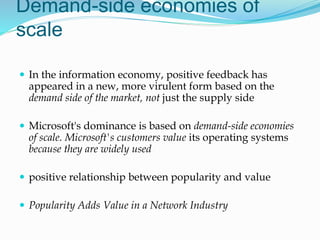 Demand-side economies of
scale
 In the information economy, positive feedback has
appeared in a new, more virulent form based on the
demand side of the market, not just the supply side
 Microsoft's dominance is based on demand-side economies
of scale. Microsoft's customers value its operating systems
because they are widely used
 positive relationship between popularity and value
 Popularity Adds Value in a Network Industry
 