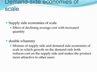 Demand-side economies of
scale
 Supply side economies of scale
 Effect of declining average cost with increased
quantity
 double whammy
 Mixture of supply side and demand side economies of
scale in which growth on the demand side both
reduces cost on the supply side and makes the product
more attractive to other users
 