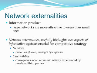 Network externalities
 Information product
 large networks are more attractive to users than small
ones
 Network externalities, usefully highlights two aspects of
information systems crucial for competitive strategy
 Network.
 Collection of users, managed by a sponsor
 Externalities
 consequence of an economic activity experienced by
unrelated third parties
 