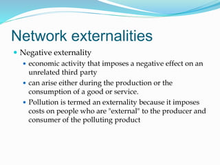 Network externalities
 Negative externality
 economic activity that imposes a negative effect on an
unrelated third party
 can arise either during the production or the
consumption of a good or service.
 Pollution is termed an externality because it imposes
costs on people who are "external" to the producer and
consumer of the polluting product
 