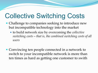 Collective Switching Costs
 Challenge to companies seeking to introduce new
but incompatible technology into the market
 to build network size by overcoming the collective
switching costs—that is, the combined switching costs of all
users
 Convincing ten people connected in a network to
switch to your incompatible network is more than
ten times as hard as getting one customer to swith
 