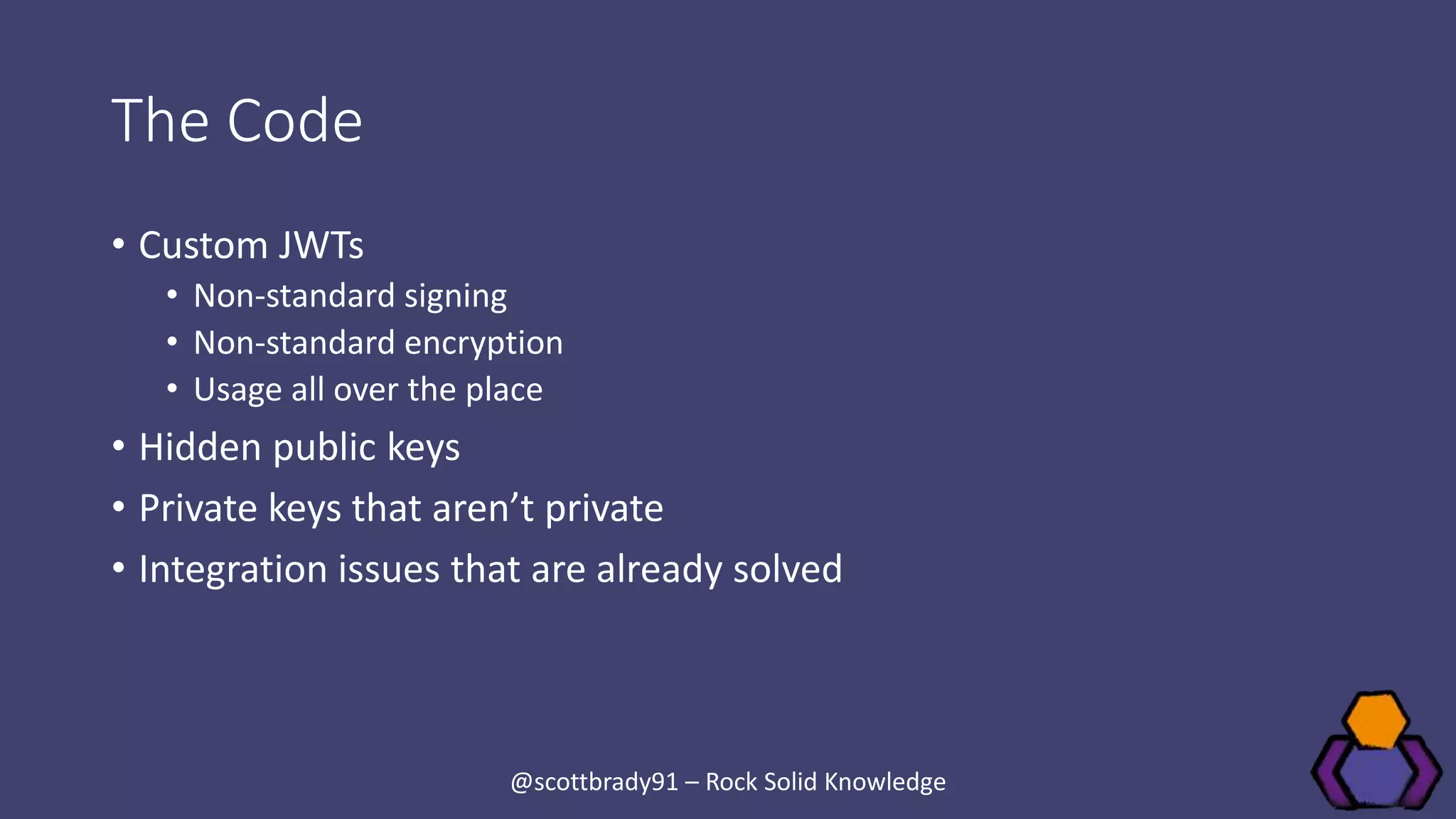 The Code
• Custom JWTs
• Non-standard signing
• Non-standard encryption
• Usage all over the place
• Hidden public keys
• Private keys that aren’t private
• Integration issues that are already solved
@scottbrady91 – Rock Solid Knowledge
 