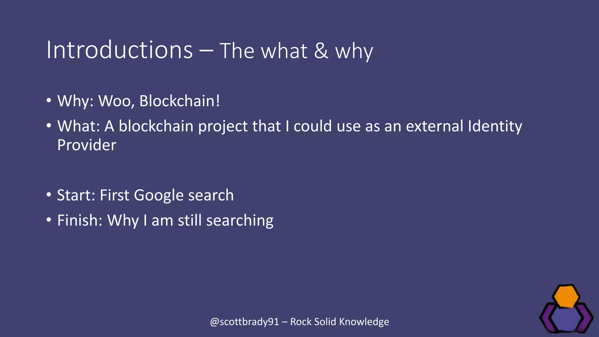 Introductions – The what & why
• Why: Woo, Blockchain!
• What: A blockchain project that I could use as an external Identity
Provider
• Start: First Google search
• Finish: Why I am still searching
@scottbrady91 – Rock Solid Knowledge
 