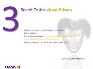 Secret Truths about Privacy
1. Privacy is subject to the Law of Unintended
Consequences
2. Knowledge is Power: Consumers should know what
privacy Faustian pacts they’re signing
3. Privacy requires technical and policy standards!
Laurent Liscia, CEO OASIS Open
1
 