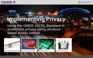 1
Implementing Privacy
Using the OASIS XACML Standard to
implement privacy using attribute-
based access control
Externalizing Authorization Introduction to XACML XACML & Privacy
© 2014 Axiomatics AB
Customer use cases
 