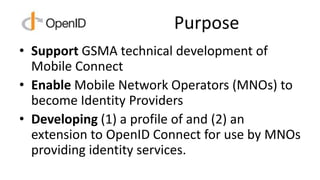 Purpose
• Support GSMA technical development of
Mobile Connect
• Enable Mobile Network Operators (MNOs) to
become Identity...