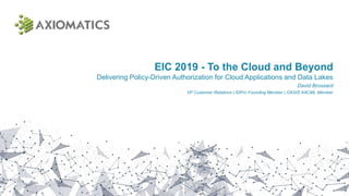 EIC 2019 - To the Cloud and Beyond
Delivering Policy-Driven Authorization for Cloud Applications and Data Lakes
David Brossard
VP Customer Relations | IDPro Founding Member | OASIS XACML Member
 