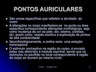 PONTOS AURICULARES 
 São zonas específicas que refletem a atividade do 
auriculo introdução chum 12 
corpo 
 A alterações no corpo manifestam-se no ponto ou área 
específica correspondente alterações morfológicas, seja 
como mudança da cor da pele, dor, edema, cordões, 
etc, assim como reação positiva à exploração de pontos 
de alta condutividade. 
 Neurofisiológicamente, a orelha seria uma estação 
transceptora. 
 O estímulo nociceptivo na região do corpo, é enviado 
pelas vias aferentes à medula espinhal, sendo que os 
estímulos no pavilhão no local correspondente à região 
do corpo se reunem ao mesmo nível. 
 
