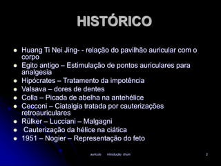 HISTÓRICO 
 Huang Ti Nei Jing- - relação do pavilhão auricular com o 
auriculo introdução chum 2 
corpo 
 Egito antigo – Estimulação de pontos auriculares para 
analgesia 
 Hipócrates – Tratamento da impotência 
 Valsava – dores de dentes 
 Colla – Picada de abelha na antehélice 
 Cecconi – Ciatalgia tratada por cauterizações 
retroauriculares 
 Rülker – Lucciani – Malgagni 
 Cauterização da hélice na ciática 
 1951 – Nogier – Representação do feto 
 