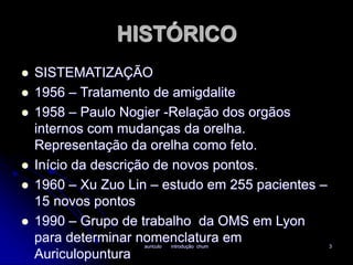 HISTÓRICO 
 SISTEMATIZAÇÃO 
 1956 – Tratamento de amigdalite 
 1958 – Paulo Nogier -Relação dos orgãos 
internos com mudanças da orelha. 
Representação da orelha como feto. 
 Início da descrição de novos pontos. 
 1960 – Xu Zuo Lin – estudo em 255 pacientes – 
auriculo introdução chum 3 
15 novos pontos 
 1990 – Grupo de trabalho da OMS em Lyon 
para determinar nomenclatura em 
Auriculopuntura 
 