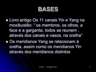 BASES 
 Livro antigo Os 11 canais Yin e Yang na 
moxibustão: “ os membros, os olhos, a 
face e a garganta, todos se reunem , 
através dos canais e vasos, na orelha” 
 Os meridianos Yang se relacionam à 
orelha, assim como os meridianos Yin 
através dos meridianos distintos 
auriculo introdução chum 4 
 