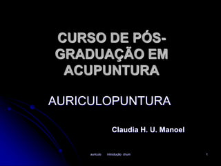 CURSO DE PÓS-GRADUAÇÃO 
EM 
ACUPUNTURA 
AURICULOPUNTURA 
Claudia H. U. Manoel 
auriculo introdução chum 1 
 