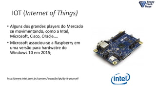 IOT (Internet of Things)
• Alguns dos grandes players do Mercado
se movimentando, como a Intel,
Microsoft, Cisco, Oracle....
• Microsoft associou-se a Raspberry em
uma versão para hardwatre do
Windows 10 em 2015;
http://www.intel.com.br/content/www/br/pt/do-it-yourself
 