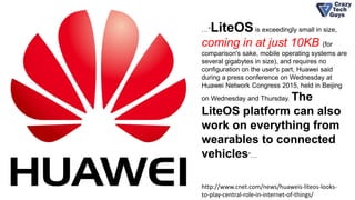 …“LiteOSis exceedingly small in size,
coming in at just 10KB (for
comparison's sake, mobile operating systems are
several gigabytes in size), and requires no
configuration on the user's part, Huawei said
during a press conference on Wednesday at
Huawei Network Congress 2015, held in Beijing
on Wednesday and Thursday. The
LiteOS platform can also
work on everything from
wearables to connected
vehicles”…
http://www.cnet.com/news/huaweis-liteos-looks-
to-play-central-role-in-internet-of-things/
 