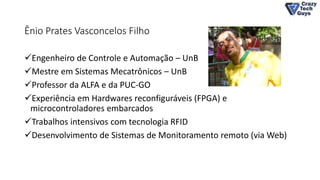 Ênio Prates Vasconcelos Filho
Engenheiro de Controle e Automação – UnB
Mestre em Sistemas Mecatrônicos – UnB
Professor da ALFA e da PUC-GO
Experiência em Hardwares reconfiguráveis (FPGA) e
microcontroladores embarcados
Trabalhos intensivos com tecnologia RFID
Desenvolvimento de Sistemas de Monitoramento remoto (via Web)
 