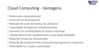 Cloud Computing - Vantagens
• Baixo custo computacional
• Aumento de desempenho
• Redução de custo de licença de softwares
• Capacidade ilimitada de armazenamento
• Aumento de confiabilidade de dados e Backups
• Independência dos equipamentos e alta disponibilidade
• Reduzido tempo de manutenção
• Redução de Conhecimento necessário para gerenciar máquinas
• Velocidade na criação e publicação
 