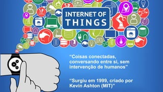 Internet das Coisas
“Coisas conectadas,
conversando entre si, sem
intervenção de humanos”
“Surgiu em 1999, criado por
Kevin Ashton (MIT)”
 