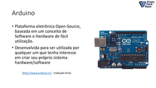 Arduino
• Plataforma eletrônica Open-Source,
baseada em um conceito de
Software e Hardware de fácil
utilização.
• Desenvolvida para ser utilizada por
qualquer um que tenha interesse
em criar seu próprio sistema
hardware/software
(http://www.arduino.cc/ - tradução livre)
 