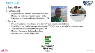 Sobre Mim
Δ Ênio Filho
Δ Profissional
• Engenheiro de Controle e Automação – UnB;
• Mestre em Sistemas Mecatrônicos – UnB;
• Professor no Instituto Federal de Goiás – IFG
Δ Atuação
• Desenvolvedor de projetos na área de #IoT com microcontroladores
• Experiência em Hardwares reconfiguráveis (FPGA) e microcontroladores embarcados
• Trabalhos intensivos com tecnologia RFID
• Membro Fundador do CrazyTechGuys
• Membro participante do Gyn Bot
03/11/2016IOT Weekend Brasília
 