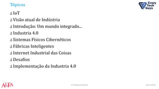 Tópicos
Δ IoT
Δ Visão atual de Indústria
Δ Introdução: Um mundo integrado...
Δ Industria 4.0
Δ Sistemas Físicos Cibernéticos
Δ Fábricas Inteligentes
Δ Internet Industrial das Coisas
Δ Desafios
Δ Implementação da Industria 4.0
03/11/2016IOT Weekend Brasília
 