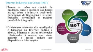 Internet Industrial das Coisas (IIOT)
Δ Temos em mãos um cenário de
mudança, onde a Internet das Coisas
avança sobre a indústria, quebrando
paradigmas de linguagens e sistemas
fechados, permitindo o máximo
possível de integração.
Δ Os sistemas existentes são interligados
e baseados na Internet padrão e
aberta, Ethernet e outras tecnologias
relacionadas à nuvem, que visam
garantir o acesso seguro aos
dispositivos e informações.
03/11/2016IOT Weekend Brasília
 