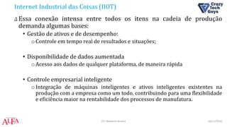 Internet Industrial das Coisas (IIOT)
Δ Essa conexão intensa entre todos os itens na cadeia de produção
demanda algumas bases:
• Gestão de ativos e de desempenho:
oControle em tempo real de resultados e situações;
• Disponibilidade de dados aumentada
oAcesso aos dados de qualquer plataforma, de maneira rápida
• Controle empresarial inteligente
oIntegração de máquinas inteligentes e ativos inteligentes existentes na
produção com a empresa como um todo, contribuindo para uma flexibilidade
e eficiência maior na rentabilidade dos processos de manufatura.
03/11/2016IOT Weekend Brasília
 