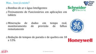 Mas... Isso já existe?
Δ Bombas de ar e água Inteligentes
Δ Treinamento de Funcionários em aplicações em
tablets
Δ Mineração de dados em tempo real,
monitoramento de previsão de falhas
remotamente
Δ Redução de tempos de parada e de quebra em 10
a 12%
03/11/2016IOT Weekend Brasília
 