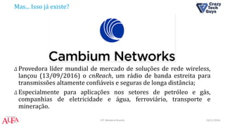 Mas... Isso já existe?
Δ Provedora líder mundial de mercado de soluções de rede wireless,
lançou (13/09/2016) o cnReach, um rádio de banda estreita para
transmissões altamente confiáveis e seguras de longa distância;
Δ Especialmente para aplicações nos setores de petróleo e gás,
companhias de eletricidade e água, ferroviário, transporte e
mineração.
03/11/2016IOT Weekend Brasília
 