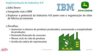 Implementação da Industria 4.0
Δ John Deere
Δ Integrado com a IBM
Δ Explorar o potencial da Industria 4.0 junto com a organização de chão
de fábrica já existente
Δ Desafios:
• Aumentar o número de produtos produzidos, aumentando a complexidade
da produção;
• Demanda flutuante de consumo
• Menor ciclo de vida de produto
• Gestão da cadeia de suprimentos
03/11/2016IOT Weekend Brasília
 