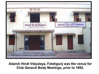 Adarsh Hindi Vidyalaya, Fatehgunj was the venue for
Club General Body Meetings, prior to 1992.
 