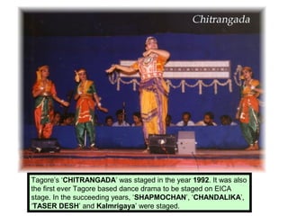 Tagore’s ‘CHITRANGADA’ was staged in the year 1992. It was also
the first ever Tagore based dance drama to be staged on EICA
stage. In the succeeding years, ‘SHAPMOCHAN’, ‘CHANDALIKA’,
‘TASER DESH’ and Kalmrigaya’ were staged.
 