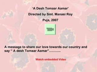 ‘A Desh Tomaar Aamar’
Directed by Smt. Manasi Roy
Puja, 2007
A message to share our love towards our country and
say “ A desh Tomaar Aamar”………..
Watch embedded Video
 