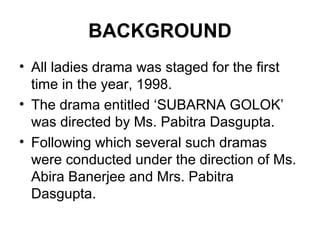 BACKGROUND
• All ladies drama was staged for the first
time in the year, 1998.
• The drama entitled ‘SUBARNA GOLOK’
was directed by Ms. Pabitra Dasgupta.
• Following which several such dramas
were conducted under the direction of Ms.
Abira Banerjee and Mrs. Pabitra
Dasgupta.
 