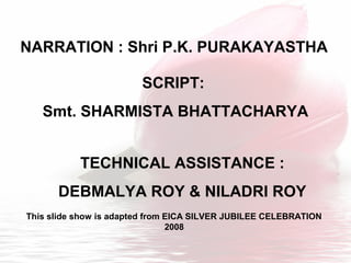 SCRIPT:
Smt. SHARMISTA BHATTACHARYA
NARRATION : Shri P.K. PURAKAYASTHA
TECHNICAL ASSISTANCE :
DEBMALYA ROY & NILADRI ROY
This slide show is adapted from EICA SILVER JUBILEE CELEBRATION
2008
 