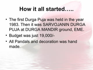 How it all started…..
• The first Durga Puja was held in the year
1983. Then it was SARVOJANIN DURGA
PUJA at DURGA MANDIR ground, EME.
• Budget was just 19,000/-
• All Pandals and decoration was hand
made.
 