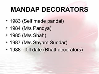 MANDAP DECORATORS
• 1983 (Self made pandal)
• 1984 (M/s Pandya)
• 1985 (M/s Shah)
• 1987 (M/s Shyam Sundar)
• 1988 – till date (Bhatt decorators)
 