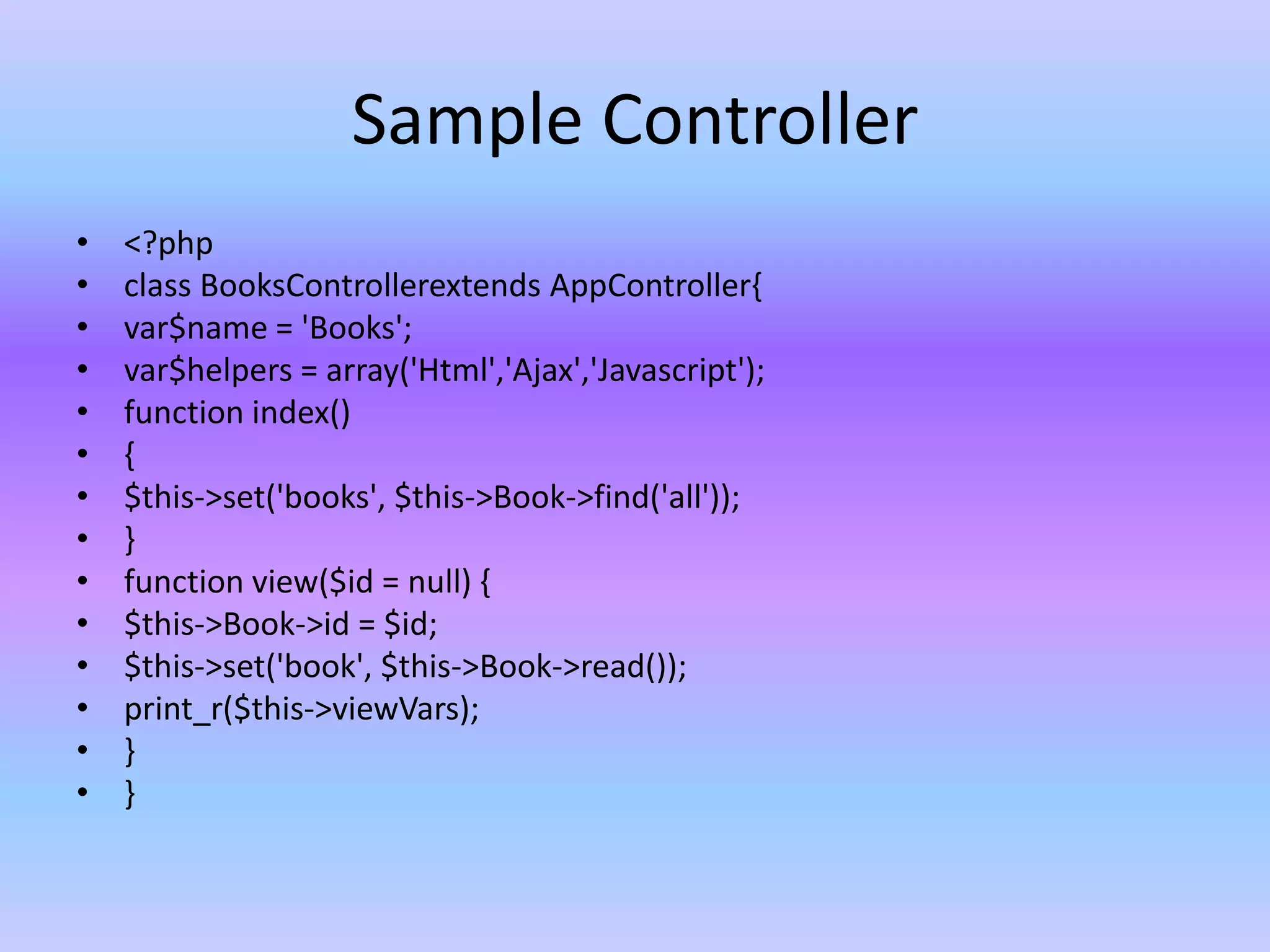 Sample Controller
• <?php
• class BooksControllerextends AppController{
• var$name = 'Books';
• var$helpers = array('Html','Ajax','Javascript');
• function index()
• {
• $this->set('books', $this->Book->find('all'));
• }
• function view($id = null) {
• $this->Book->id = $id;
• $this->set('book', $this->Book->read());
• print_r($this->viewVars);
• }
• }
 