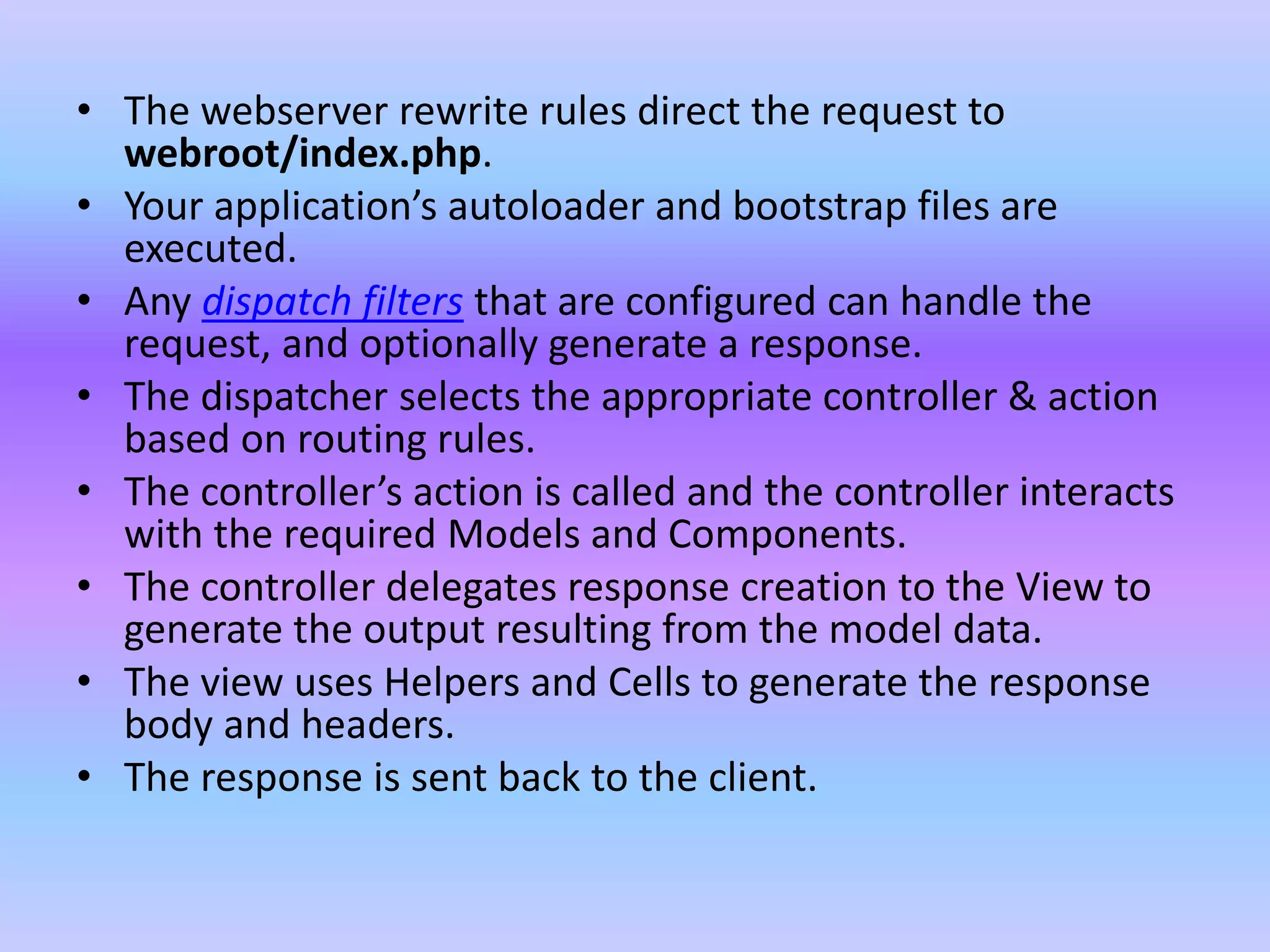 • The webserver rewrite rules direct the request to
webroot/index.php.
• Your application’s autoloader and bootstrap files are
executed.
• Any dispatch filters that are configured can handle the
request, and optionally generate a response.
• The dispatcher selects the appropriate controller & action
based on routing rules.
• The controller’s action is called and the controller interacts
with the required Models and Components.
• The controller delegates response creation to the View to
generate the output resulting from the model data.
• The view uses Helpers and Cells to generate the response
body and headers.
• The response is sent back to the client.
 