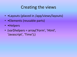 Creating the views
• •Layouts (placed in /app/views/layouts)
• •Elements (reusable parts)
• •Helpers
• (var$helpers = array('Form', 'Html',
'Javascript', 'Time');)
 
