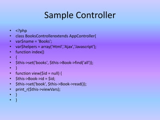 Sample Controller
• <?php
• class BooksControllerextends AppController{
• var$name = 'Books';
• var$helpers = array('Html','Ajax','Javascript');
• function index()
• {
• $this->set('books', $this->Book->find('all'));
• }
• function view($id = null) {
• $this->Book->id = $id;
• $this->set('book', $this->Book->read());
• print_r($this->viewVars);
• }
• }
 