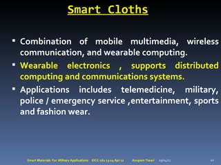 Smart Cloths

 Combination of mobile multimedia, wireless
  communication, and wearable computing.
 Wearable electronics , supports distributed
  computing and communications systems.
 Applications includes telemedicine, military,
  police / emergency service ,entertainment, sports
  and fashion wear.




   Smart Materials For Military Applications   EICC-161 13-14 Apr 12   Anupam Tiwari   29/04/12   10
 
