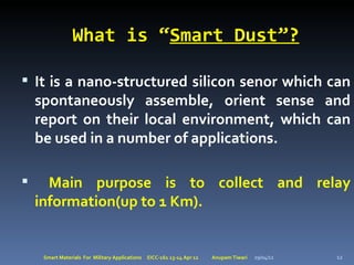 What is “Smart Dust”?

 It is a nano-structured silicon senor which can
    spontaneously assemble, orient sense and
    report on their local environment, which can
    be used in a number of applications.

     Main purpose is to collect and relay
    information(up to 1 Km).


     Smart Materials For Military Applications   EICC-161 13-14 Apr 12   Anupam Tiwari   29/04/12   12
 