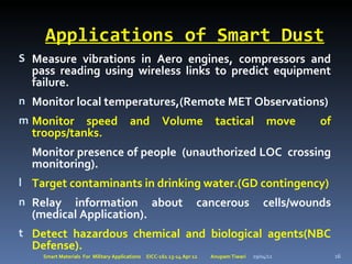 Applications of Smart Dust
S Measure vibrations in Aero engines, compressors and
  pass reading using wireless links to predict equipment
  failure.
n Monitor local temperatures,(Remote MET Observations)
m Monitor   speed                       and           Volume             tactical            move     of
  troops/tanks.
  Monitor presence of people (unauthorized LOC crossing
  monitoring).
l Target contaminants in drinking water.(GD contingency)
n Relay  information about                                          cancerous               cells/wounds
  (medical Application).
t Detect hazardous chemical and biological agents(NBC
  Defense).
    Smart Materials For Military Applications   EICC-161 13-14 Apr 12   Anupam Tiwari   29/04/12           16
 